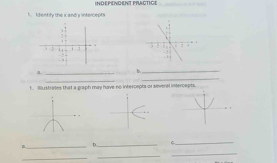 INDEPENDENT PRACTICE 
1. Identify the x and y intercepts 

a._ 
b._ 
_ 
_ 
1. Illustrates that a graph may have no intercepts or several intercepts. 
C. 
a._ 
b._ 
_ 
_ 
_ 
_