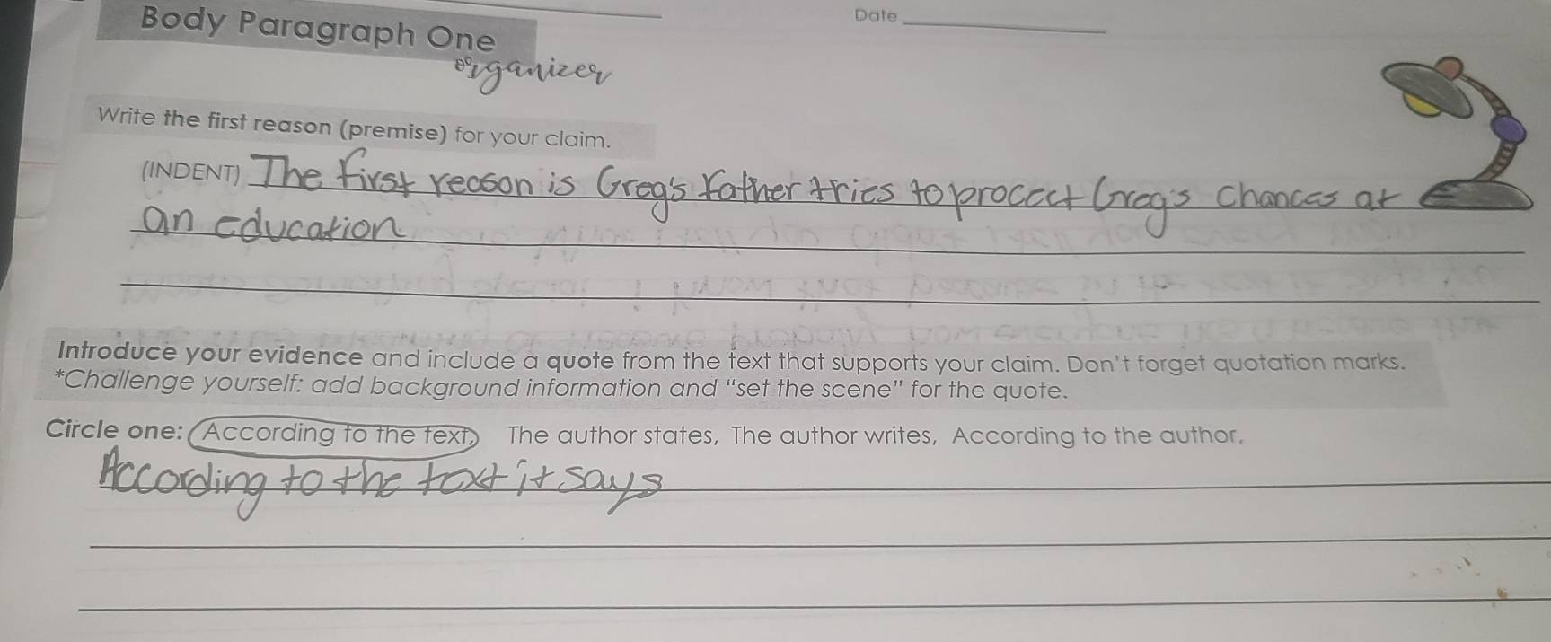 Date_ 
Body Paragraph One 
iizer 
Write the first reason (premise) for your claim. 
(INDENT) 
_ 
_ 
_ 
Introduce your evidence and include a quote from the fext that supports your claim. Don't forget quotation marks. 
*Challenge yourself: add background information and “set the scene” for the quote. 
Circle one: (According to the text) The author states, The author writes, According to the author. 
_ 
_ 
_