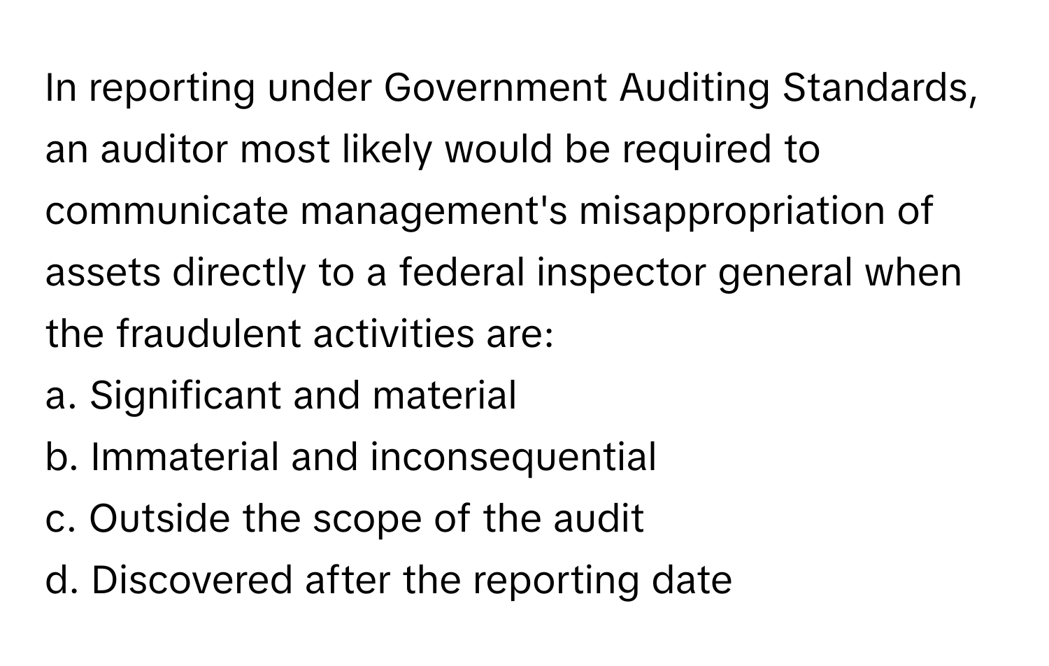 In reporting under Government Auditing Standards, an auditor most likely would be required to communicate management's misappropriation of assets directly to a federal inspector general when the fraudulent activities are:

a. Significant and material
b. Immaterial and inconsequential
c. Outside the scope of the audit
d. Discovered after the reporting date