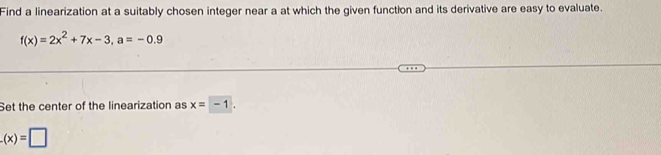 Find a linearization at a suitably chosen integer near a at which the given function and its derivative are easy to evaluate.
f(x)=2x^2+7x-3, a=-0.9
Set the center of the linearization as x=-1.
_ (x)=□