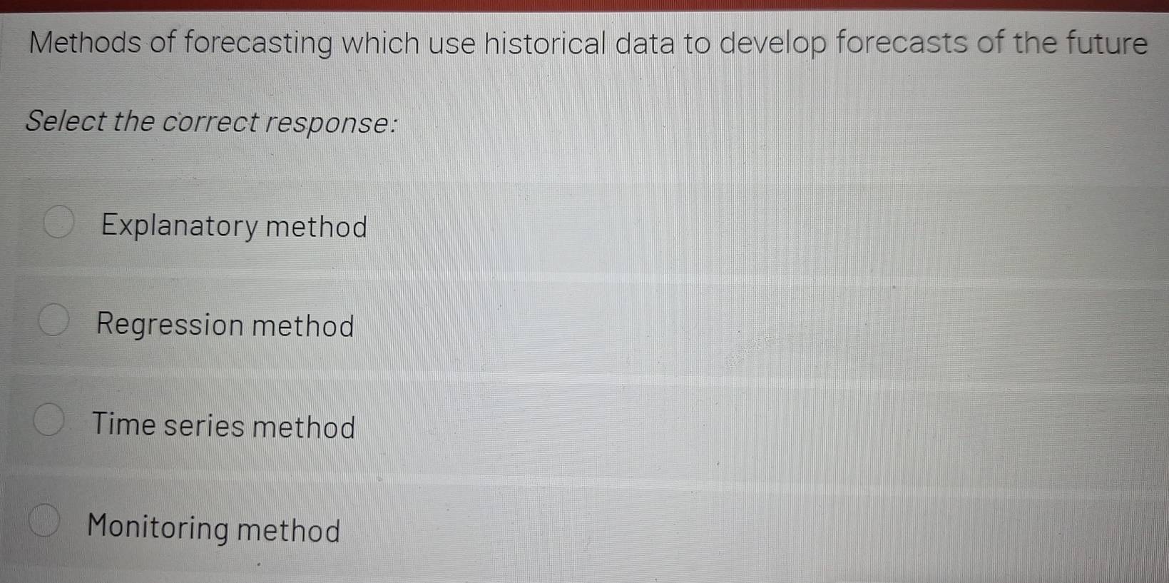 Methods of forecasting which use historical data to develop forecasts of the future
Select the correct response:
Explanatory method
Regression method
Time series method
Monitoring method