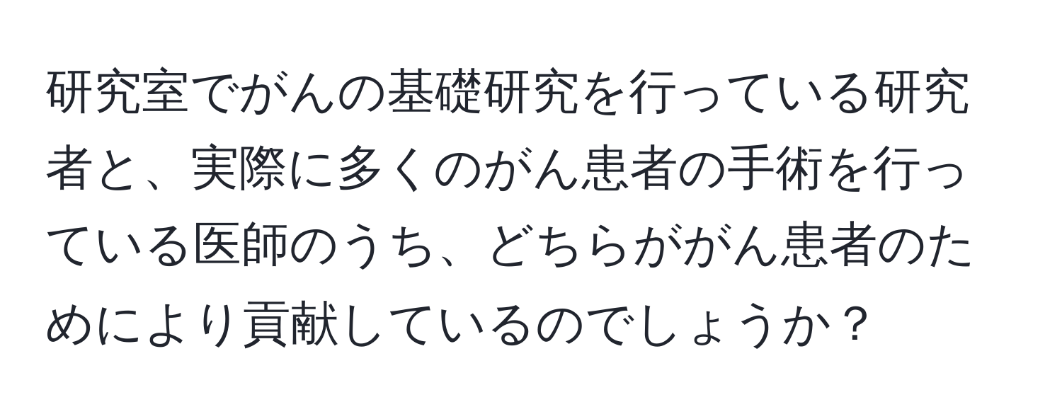 研究室でがんの基礎研究を行っている研究者と、実際に多くのがん患者の手術を行っている医師のうち、どちらががん患者のためにより貢献しているのでしょうか？