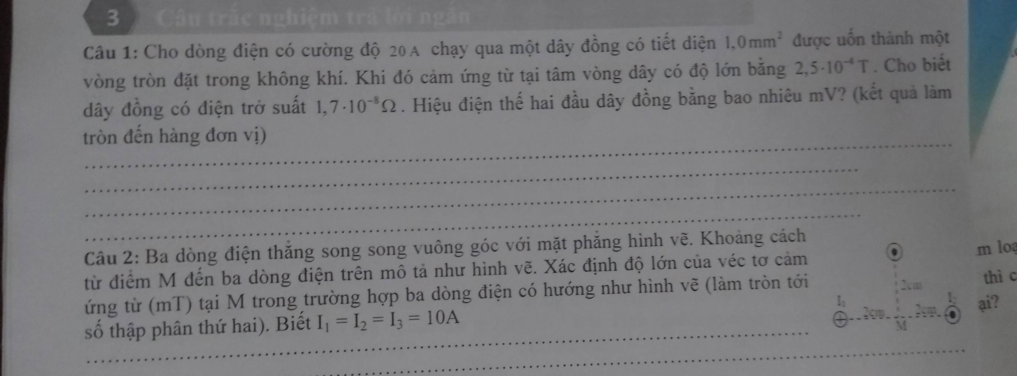 Câu trắc nghiệm trấ lời ngăn 
Câu 1: Cho dòng điện có cường độ 20A chạy qua một dây đồng có tiết diện 1.0mm^2 được uốn thành một 
vòng tròn đặt trong không khí. Khi đó cảm ứng từ tại tâm vòng dây có độ lớn bằng 2,5· 10^(-4)T. Cho biết 
dây đồng có điện trở suất 1,7· 10^(-8)Omega. Hiệu điện thế hai đầu dây đồng bằng bao nhiêu mV? (kết quả làm 
_ 
tròn đến hàng đơn vị) 
_ 
_ 
_ 
Câu 2: Ba dòng điện thắng song song vuông góc với mặt phăng hình vẽ. Khoảng cách 
m lo 
từ điểm M đến ba dòng điện trên mô tả như hình vẽ. Xác định độ lớn của véc tơ cảm 
_ 
ứng từ (mT) tại M trong trường hợp ba dòng điện có hướng như hình vẽ (làm tròn tới 
thì c 
ại? 
số thập phân thứ hai). Biết I_1=I_2=I_3=10A
_ 
_ 
_ 
_