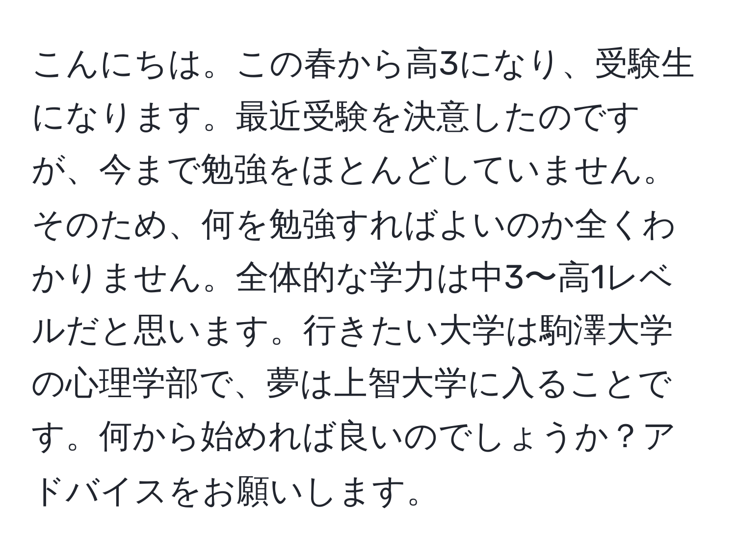 こんにちは。この春から高3になり、受験生になります。最近受験を決意したのですが、今まで勉強をほとんどしていません。そのため、何を勉強すればよいのか全くわかりません。全体的な学力は中3〜高1レベルだと思います。行きたい大学は駒澤大学の心理学部で、夢は上智大学に入ることです。何から始めれば良いのでしょうか？アドバイスをお願いします。