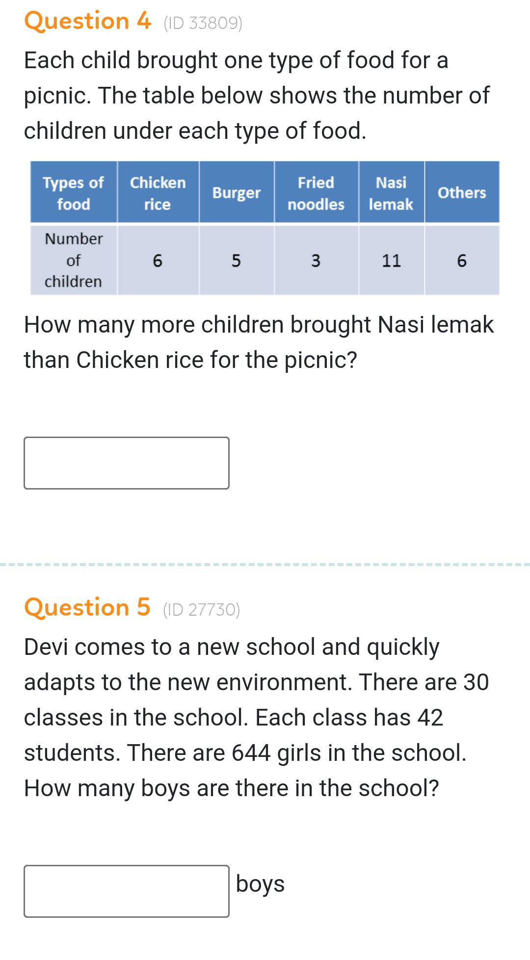 (ID 33809) 
Each child brought one type of food for a 
picnic. The table below shows the number of 
children under each type of food. 
How many more children brought Nasi lemak 
than Chicken rice for the picnic? 
Question 5 (ID 27730) 
Devi comes to a new school and quickly 
adapts to the new environment. There are 30
classes in the school. Each class has 42
students. There are 644 girls in the school. 
How many boys are there in the school? 
boys