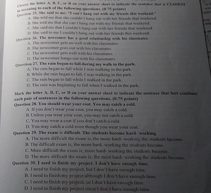 Choose the letter A, B, C, or D on your answer sheet to indicate the sentence that is CLOSEST sn d
in meaning to each of the following questions. (0.75 points)
     
Question 25. She said to me: “I can’t hang out with my friends this weekend.”
3PPS
A. She told me that she couldn’t hang out with her friends that weekend. soH
B. She told me that she can’t hang out with my friends that weekend.
uaq
C. She said me that I couldn’t hang out with her friends that weekend.
D. She said to me I couldn’t hang out with her friends this weekend.
1 ə
Question 26. The newcomer has a good relationship with his classmates.
D
A. The newcomer gets on well with his classmates.
B. The newcomer goes out with his classmates.
C. The newcomer gets well with his classmates.
to
a
D. The newcomer hangs out with his classmates.
Question 27. The rain began to fall during my walk in the park.
A. The rain began to fall while I was walking in the park.
B. While the rain began to fall, I was walking in the park.
C. The rain began to fall while I walked in the park.
D. The rain was beginning to fall when I walked in the park.
Mark the letter A, B, C, or D on your answer sheet to indicate the sentence that best combines
each pair of sentences in the following questions. (0.75 points)
Question 28. You should wear your coat. You may catch a cold.
A. If you don’t wear your coat, you may catch a cold.
B. Unless you wear your coat, you may not catch a cold.
C. You may wear a coat if you don`t catch a cold.
D. You may catch a cold even though you wear your coat.
Question 29. The exam is difficult. The students become hard- working.
A. The more difficult the exam is, the more hard- working the students become.
B. The difficult exam is, the more hard- working the students become.
C. More difficult the exam is, more hard- working the students become.
D. The more difficult the exam is, the most hard- working the students become.
Question 30. I need to finish my project. I don’t have enough time.
A. I need to finish my project, but I don`t have enough time.
B. I need to finish my project although I don’t have enough time.
C. I need to finish my project, so I don’t have enough time.
D. I need to finish my project since I don’t have enough time.