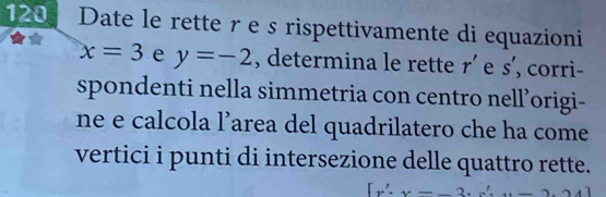 120 Date le rette re s rispettivamente di equazioni
x=3 e y=-2 , determina le rette r' e s' , corri- 
spondenti nella simmetria con centro nell’origi- 
ne e calcola l’area del quadrilatero che ha come 
vertici i punti di intersezione delle quattro rette.
[x',x-_ 2.c'.