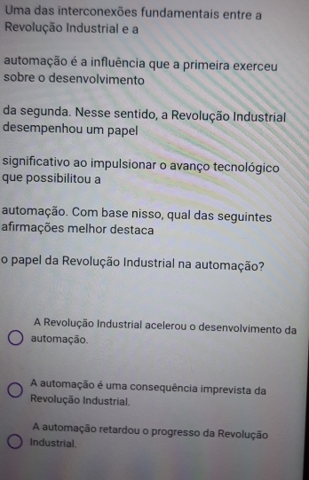 Uma das interconexões fundamentais entre a
Revolução Industrial e a
automação é a influência que a primeira exerceu
sobre o desenvolvimento
da segunda. Nesse sentido, a Revolução Industrial
desempenhou um papel
significativo ao impulsionar o avanço tecnológico
que possibilitou a
automação. Com base nisso, qual das seguintes
afirmações melhor destaca
o papel da Revolução Industrial na automação?
A Revolução Industrial acelerou o desenvolvimento da
automação.
A automação é uma consequência imprevista da
Revolução Industrial.
A automação retardou o progresso da Revolução
Industrial.