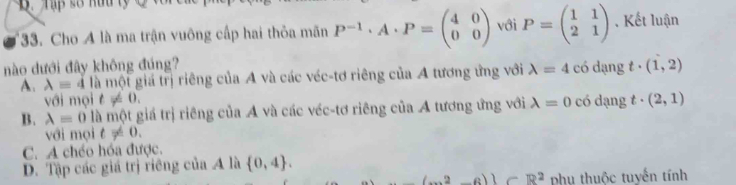 Tập số hữu ly Q
*33. Cho A là ma trận vuông cấp hai thỏa mãn P^(-1)· A· P=beginpmatrix 4&0 0&0endpmatrix với P=beginpmatrix 1&1 2&1endpmatrix. Kết luận
nào dưới đây không đúng? có dạng t· (1,2)
A. lambda =4 là một giá trị riêng của A và các véc-tơ riêng của A tương ứng với lambda =4
với mọi t!= 0.
B. lambda =0 là một giá trị riêng của A và các véc-tơ riêng của A tương ứng với lambda =0 có dạng t· (2,1)
với mọi t!= 0.
C. A chéo hóa được.
D. Tập các giá trị riêng của A là  0,4.
(2,-6) -R^2 phụ thuộc tuyến tính