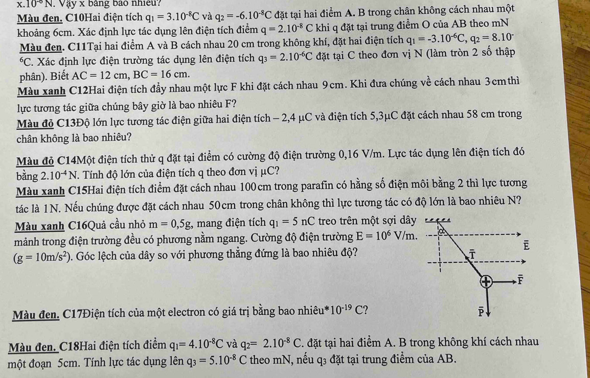 10^(-6)N. Vậy x bang bào nhiều?
Màu đen. C10Hai điện tích q_1=3.10^(-8)C và q_2=-6.10^(-8)C đặt tại hai điểm A. B trong chân không cách nhau một
khoảng 6cm. Xác định lực tác dụng lên điện tích điểm q=2.10^(-8)C khi q đặt tại trung điểm O của AB theo mN
Màu đen. C11Tại hai điểm A và B cách nhau 20 cm trong không khí, đặt hai điện tích q_1=-3.10^(-6)C,q_2=8.10^-
*C. Xác định lực điện trường tác dụng lên điện tích q_3=2.10^(-6)C đặt tại C theo đơn vị N (làm tròn 2 số thập
phân). Biết AC=12cm,BC=16cm.
Màu xanh C12Hai điện tích đầy nhau một lực F khi đặt cách nhau 9cm. Khi đưa chúng về cách nhau 3cm thì
lực tương tác giữa chúng bây giờ là bao nhiêu F?
Màu đỏ C13Độ lớn lực tương tác điện giữa hai điện tích - 2,4 μC và điện tích 5,3μC đặt cách nhau 58 cm trong
chân không là bao nhiêu?
Màu đỏ C14Một điện tích thử q đặt tại điểm có cường độ điện trường 0,16 V/m. Lực tác dụng lên điện tích đó
bằng 2..10^(-4)N T. Tính độ lớn của điện tích q theo đơn vị μC?
Màu xanh C15Hai điện tích điểm đặt cách nhau 100cm trong parafin có hằng số điện môi bằng 2 thì lực tương
tác là 1 N. Nếu chúng được đặt cách nhau 50cm trong chân không thì lực tương tác có độ lớn là bao nhiêu N?
Màu xanh C16Quả cầu nhỏ m=0,5g :, mang điện tích q_1=5nC treo trên một sợi dây
mảnh trong điện trường đều có phương nằm ngang. Cường độ điện trường E=10^6V/m.
(g=10m/s^2). Góc lệch của dây so với phương thẳng đứng là bao nhiêu độ? 
Màu đen. C17Điện tích của một electron có giá trị bằng bao nhiêui 10^(-19)C
Màu đen. C18Hai điện tích điểm q_1=4.10^(-8)C và q_2=2.10^(-8)C. đặt tại hai điểm A. B trong không khí cách nhau
một đoạn 5cm. Tính lực tác dụng lên q_3=5.10^(-8)C theo mN, nếu q3 đặt tại trung điểm của AB.