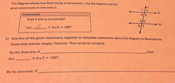 The diagram shows two lines cut by a transversal t. Use the diagram and the 
given statements in Exercises 2. 
Statements 
lines & and m are paralle
m∠ _  +m∠ 3=180°
2) Use two of the given statements together to complete statements about the diagram to illustrate the 
Same-Side Interior Angles Theorem. Then write its converse. 
By the theorem: If _ then
m∠ _  +m∠ 3=180°. 
By its converse: If_