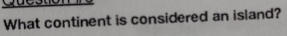 What continent is considered an island?