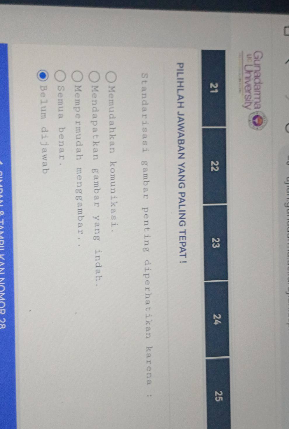 Gunadarma
=University
PILIHLAH JAWABAN YANG PALING TEPAT !
Standarisasi gambar penting diperhatikan karena :
Memudahkan komunikasi.
Mendapatkan gambar yang indah.
Mempermudah menggambar..
Semua benar.
Belum dijawab
IPILKAn NoMor 2º