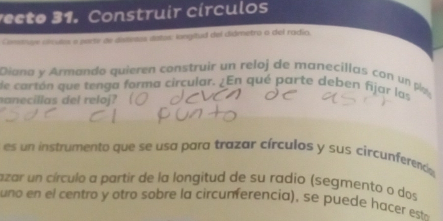 ecto 31. Construir círculos 
Commrure cilculos o parte de distietos datos: longitud del diámetro o del radio. 
Diana y Armando quieren construir un reloj de manecillas con un p 
de cartón que tenga forma circular. ¿En qué parte deben fijar las 
anecillas del reloj? 
es un instrumento que se usa para trazar círculos y sus circunferenca 
azar un círculo a partir de la longitud de su radio (segmento o dos 
uno en el centro y otro sobre la circunferencia), se puede hacer est