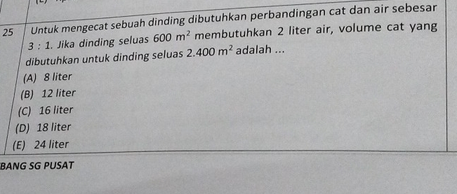 Untuk mengecat sebuah dinding dibutuhkan perbandingan cat dan air sebesar
3:1. Jika dinding seluas 600m^2 membutuhkan 2 liter air, volume cat yang
dibutuhkan untuk dinding seluas 2.400m^2 adalah ...
(A) 8 liter
(B) 12 liter
(C) 16 liter
(D) 18 liter
(E) 24 liter
BANG SG PUSAT