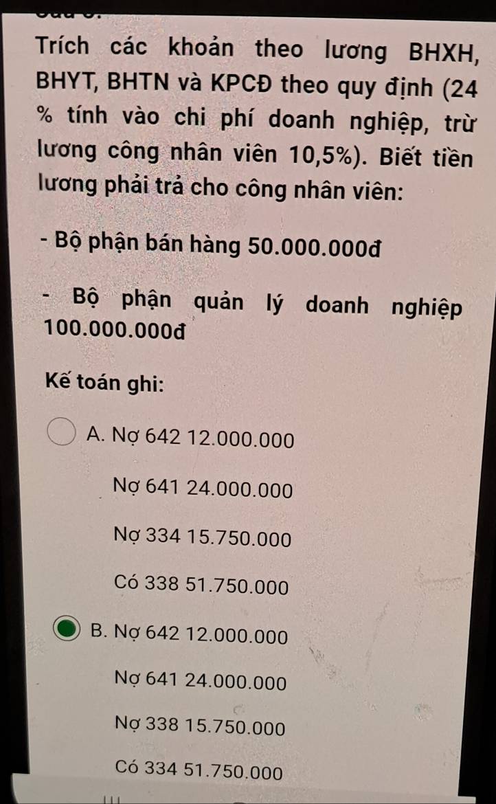 Trích các khoản theo lương BHXH,
BHYT, BHTN và KPCĐ theo quy định (24
% tính vào chi phí doanh nghiệp, trừ
lương công nhân viên 10,5%). Biết tiền
lương phải trả cho công nhân viên:
- Bộ phận bán hàng 50.000.000đ
- Bộ phận quản lý doanh nghiệp
100.000.000đ
Kế toán ghi:
A. Nợ 642 12.000.000
Nợ 641 24.000.000
Nợ 334 15.750.000
Có 338 51.750.000
B. Nợ 642 12.000.000
Nợ 641 24.000.000
Nợ 338 15.750.000
Có 334 51.750.000