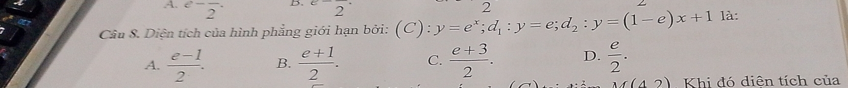 .A. ^e-2^(-^(e-)overline 2) 2
00
Câu 8. Diện tích của hình phẳng giới hạn bởi: (C):y=e^x; d_1:y=e; d_2:y=(1-e)x+1 là:
A.  (e-1)/2 .  (e+1)/2 .  (e+3)/2 . 
B.
C.
D.  e/2 . 
M(42) Khi đó diên tích của