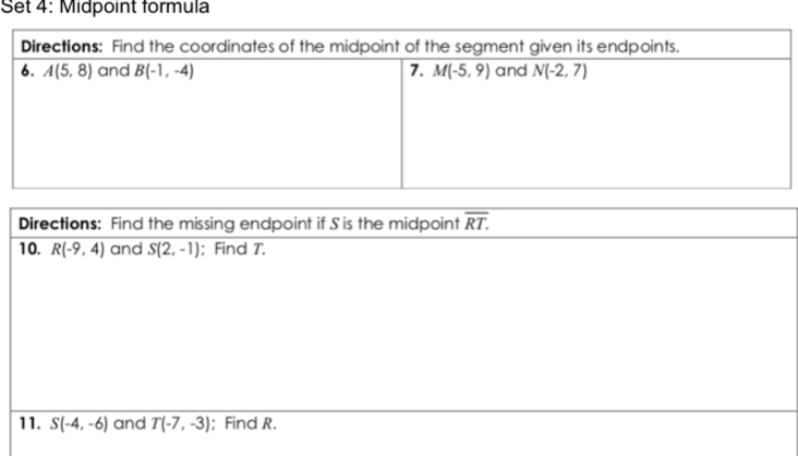 Set 4: Midpoint formula
Directions: Find the missing endpoint if S is the midpoint overline RT.
10. R(-9,4) and S(2,-1); Find T.
11. S(-4,-6) and T(-7,-3); Find R.