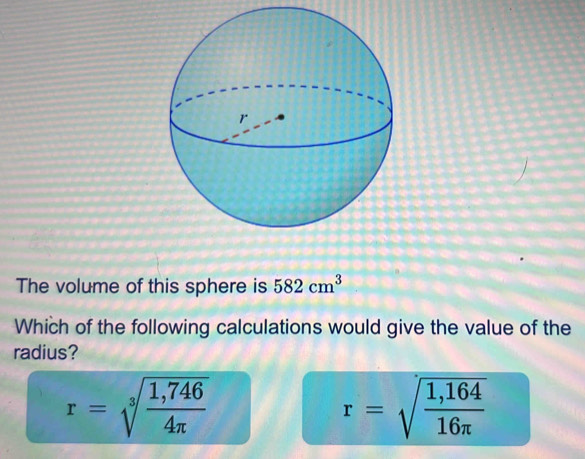 The volume of this sphere is 582cm^3
Which of the following calculations would give the value of the
radius?
r=sqrt[3](frac 1,746)4π 
r=sqrt(frac 1,164)16π 