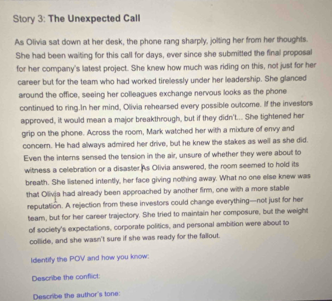 Story 3: The Unexpected Call 
As Olivia sat down at her desk, the phone rang sharply, jolting her from her thoughts. 
She had been waiting for this call for days, ever since she submitted the final proposal 
for her company's latest project. She knew how much was riding on this, not just for her 
career but for the team who had worked tirelessly under her leadership. She glanced 
around the office, seeing her colleagues exchange nervous looks as the phone 
continued to ring.In her mind, Olivia rehearsed every possible outcome. If the investors 
approved, it would mean a major breakthrough, but if they didn't... She tightened her 
grip on the phone. Across the room, Mark watched her with a mixture of envy and 
concern. He had always admired her drive, but he knew the stakes as well as she did. 
Even the interns sensed the tension in the air, unsure of whether they were about to 
witness a celebration or a disaster.As Olivia answered, the room seemed to hold its 
breath. She listened intently, her face giving nothing away. What no one else knew was 
that Olivia had already been approached by another firm, one with a more stable 
reputation. A rejection from these investors could change everything—not just for her 
team, but for her career trajectory. She tried to maintain her composure, but the weight 
of society's expectations, corporate politics, and personal ambition were about to 
collide, and she wasn't sure if she was ready for the fallout. 
ldentify the POV and how you know: 
Describe the conflict: 
Describe the author's tone: