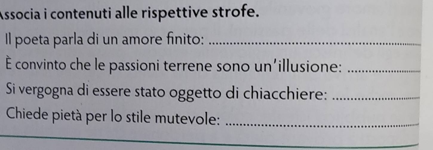 Associa i contenuti alle rispettive strofe. 
Il poeta parla di un amore finito:_ 
É convinto che le passioni terrene sono un'illusione:_ 
Si vergogna di essere stato oggetto di chiacchiere:_ 
Chiede pietà per lo stile mutevole:_