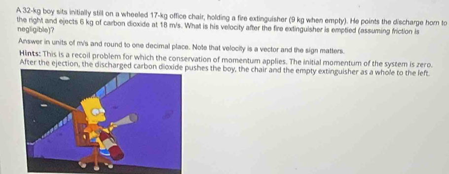 A 32-kg boy sits initially still on a wheeled 17-kg office chair, holding a fire extinguisher (9 kg when empty). He points the discharge horn to 
the right and ejects 6 kg of carbon dioxide at 18 m/s. What is his velocity after the fire extinguisher is emptied (assuming friction is 
negligible)? 
Answer in units of m/s and round to one decimal place. Note that velocity is a vector and the sign matters. 
Hints: This is a recoil problem for which the conservation of momentum applies. The initial momentum of the system is zero. 
After the ejection, the discharged carboshes the boy, the chair and the empty extinguisher as a whole to the left.