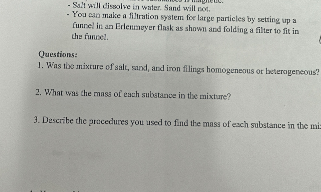 nagnete. 
Salt will dissolve in water. Sand will not. 
- You can make a filtration system for large particles by setting up a 
funnel in an Erlenmeyer flask as shown and folding a filter to fit in 
the funnel. 
Questions: 
1. Was the mixture of salt, sand, and iron filings homogeneous or heterogeneous? 
2. What was the mass of each substance in the mixture? 
3. Describe the procedures you used to find the mass of each substance in the mit