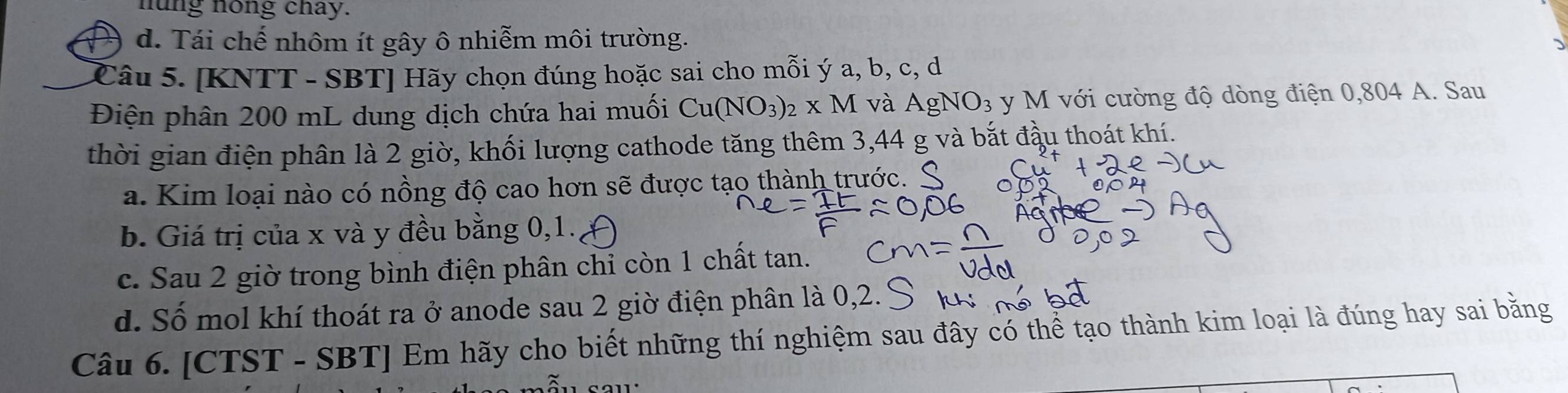 nung nong chay.
d. Tái chế nhôm ít gây ô nhiễm môi trường.
Câu 5. [KNTT - SBT] Hãy chọn đúng hoặc sai cho mỗi ý a, b, c, d
Điện phân 200 mL dung dịch chứa hai muối Cu(NO_3)_2* M và AgNO_3 y M với cường độ dòng điện 0,804 A. Sau
thời gian điện phân là 2 giờ, khối lượng cathode tăng thêm 3,44 g và bắt đầu thoát khí.
a. Kim loại nào có nồng độ cao hơn sẽ được tạo thành trước.
b. Giá trị của x và y đều bằng 0, 1.
c. Sau 2 giờ trong bình điện phân chỉ còn 1 chất tan.
d. Số mol khí thoát ra ở anode sau 2 giờ điện phân là 0, 2. Ý
Câu 6. [CTST - SBT] Em hãy cho biết những thí nghiệm sau đây có thể tạo thành kim loại là đúng hay sai bằng