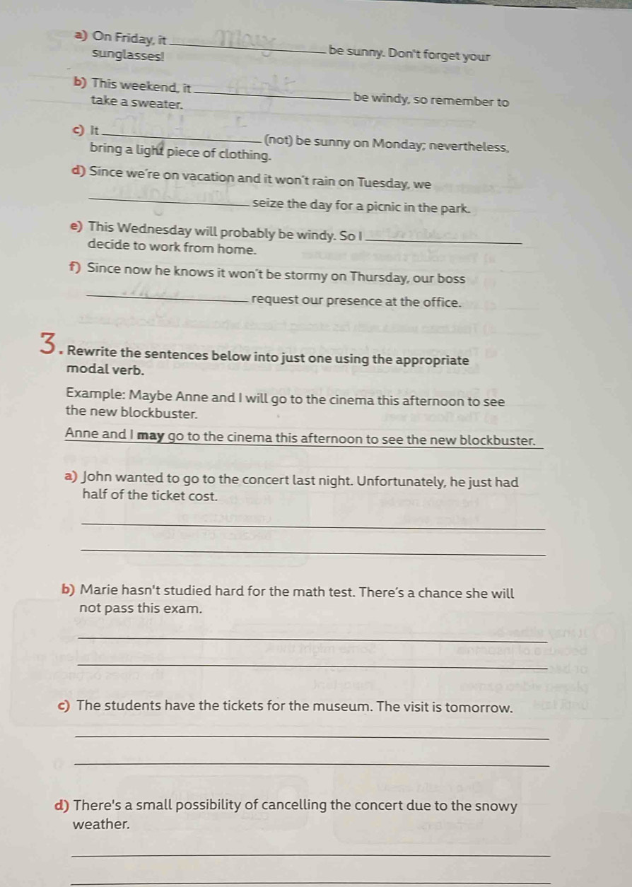 On Friday, it _be sunny. Don't forget your 
sunglasses! 
b) This weekend, it_ be windy, so remember to 
take a sweater. 
c) It _(not) be sunny on Monday; nevertheless, 
bring a light piece of clothing. 
_ 
d) Since we’re on vacation and it won't rain on Tuesday, we 
seize the day for a picnic in the park. 
e) This Wednesday will probably be windy. So I_ 
decide to work from home. 
f) Since now he knows it won’t be stormy on Thursday, our boss 
_ 
request our presence at the office. 
3 . Rewrite the sentences below into just one using the appropriate 
modal verb. 
Example: Maybe Anne and I will go to the cinema this afternoon to see 
the new blockbuster. 
Anne and I may go to the cinema this afternoon to see the new blockbuster. 
a) John wanted to go to the concert last night. Unfortunately, he just had 
half of the ticket cost. 
_ 
_ 
b) Marie hasn't studied hard for the math test. There’s a chance she will 
not pass this exam. 
_ 
_ 
c) The students have the tickets for the museum. The visit is tomorrow. 
_ 
_ 
d) There's a small possibility of cancelling the concert due to the snowy 
weather. 
_ 
_