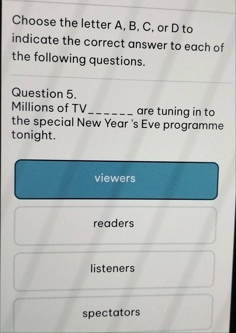 Choose the letter A, B, C, or D to
indicate the correct answer to each of
the following questions.
Question 5.
Millions of TV _are tuning in to
the special New Year 's Eve programme
tonight.
viewers
readers
listeners
spectators