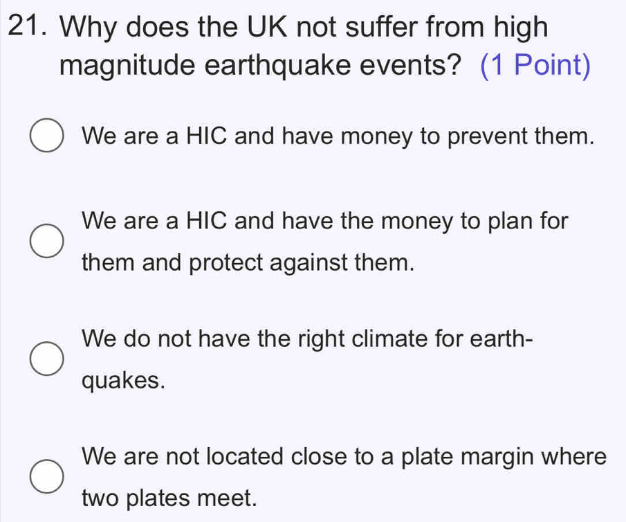 Why does the UK not suffer from high
magnitude earthquake events? (1 Point)
We are a HIC and have money to prevent them.
We are a HIC and have the money to plan for
them and protect against them.
We do not have the right climate for earth-
quakes.
We are not located close to a plate margin where
two plates meet.