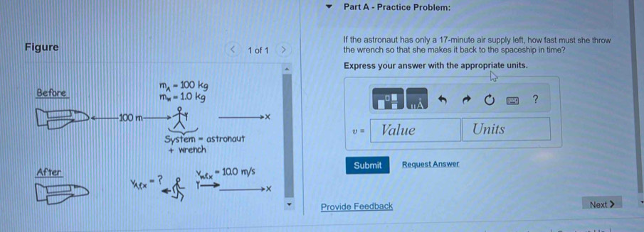 Practice Problem:
If the astronaut has only a 17-minute air supply left, how fast must she throw
Figure < 1 of 1 the wrench so that she makes it back to the spaceship in time?
Express your answer with the appropriate units.
?
v= Value Units
Submit
Request Answer
Provide Feedback Next>