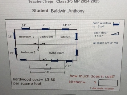 Class:P5 MP 2024 2025
Student Baldwin, Anthony
is each window
3'* 4'
each door
is 4'* 7'
all walls are 8° tall
w much does it cost?
hardwood cos t =$3.80 kitchen= $
per square foot
2 decimals-money