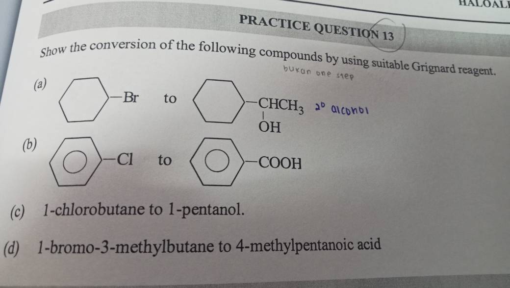 HALOAL 
PRACTICE QUESTION 13 
Show the conversion of the following compounds by using suitable Grignard reagent. 
(a) 
to
-CHCH_3 2°
OH 
(b) 
to COOH 
— 
(c) 1 -chlorobutane to 1 -pentanol. 
(d) 1 -bromo -3 -methylbutane to 4 -methylpentanoic acid