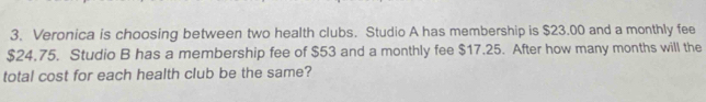 Veronica is choosing between two health clubs. Studio A has membership is $23.00 and a monthly fee
$24.75. Studio B has a membership fee of $53 and a monthly fee $17.25. After how many months will the 
total cost for each health club be the same?