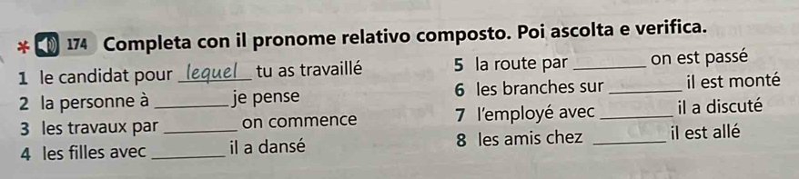 (§ 174 Completa con il pronome relativo composto. Poi ascolta e verifica. 
1 le candidat pour tu as travaillé 5 la route par _on est passé 
2 la personne à __je pense 6 les branches sur _il est monté 
3 les travaux par on commence 7 l'employé avec _il a discuté 
4 les filles avec __il a dansé 8 les amis chez _ il est allé