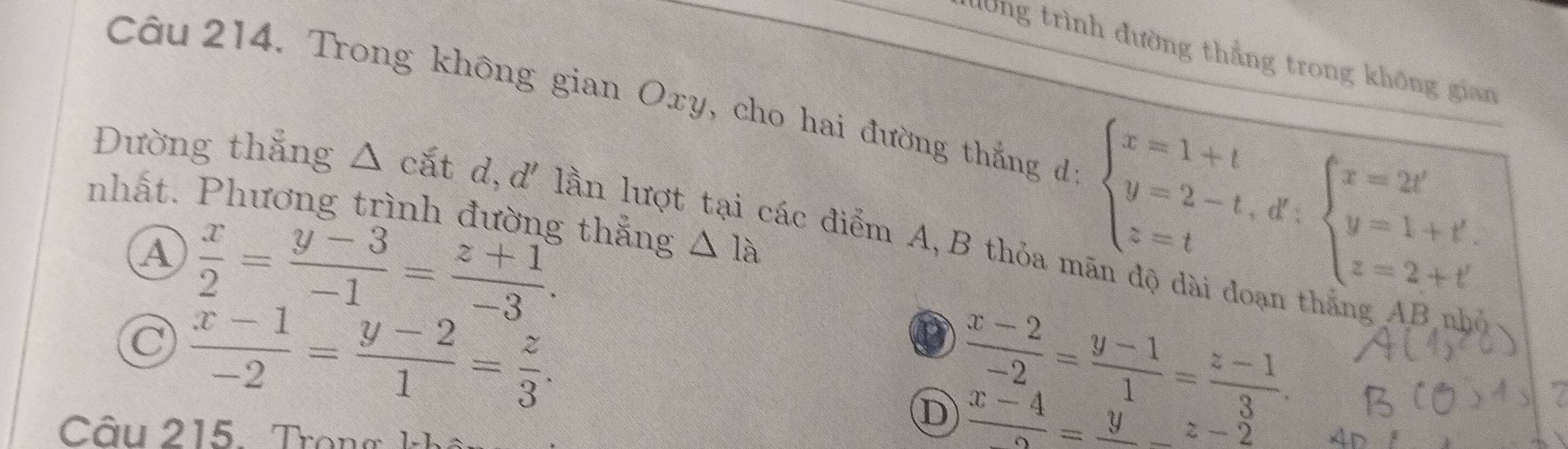 đờng trình đường thẳng trong không gian
Câu 214. Trong không gian Oxy, cho hai đường thắng dự beginarrayl x=1+t y=2-t,d∵ beginarrayl x=2t' y=1+t'. z=2+t'endarray.
Đường thắng Δ cắt d, d' lần lượt tại các điểm A,B thỏa n
nhất. Phương trình đường thẳng △ 1a
A  x/2 = (y-3)/-1 = (z+1)/-3 .
 (x-1)/-2 = (y-2)/1 = z/3 .
D  (x-2)/-2 = (y-1)/1 = (z-1)/3 .
 (x-4)/2 =frac y_ z-2