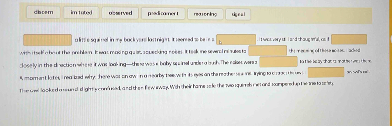 discern imitated observed predicament reasoning signal
a little squirrel in my back yard last night. It seemed to be in a . It was very still and thoughtful, as if
with itself about the problem. It was making quiet, squeaking noises. It took me several minutes to the meaning of these noises. I looked
closely in the direction where it was looking—there was a baby squirrel under a bush. The noises were a to the baby that its mother was there.
A moment later, I realized why: there was an owl in a nearby tree, with its eyes on the mother squirrel. Trying to distract the owl, I an owl's call.
The owl looked around, slightly confused, and then flew away. With their home safe, the two squirrels met and scampered up the tree to safety.