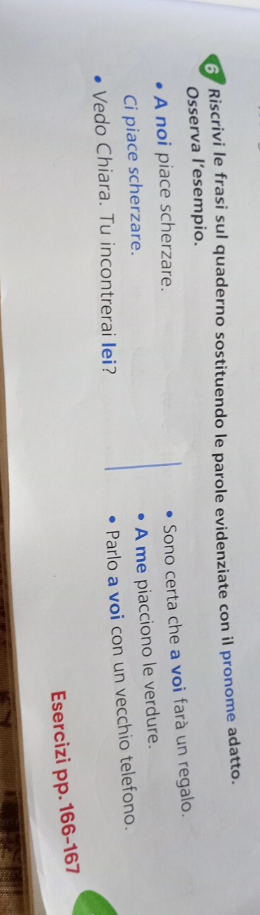 Riscrivi le frasi sul quaderno sostituendo le parole evidenziate con il pronome adatto. 
Osserva l’esempio. 
A noi piace scherzare. 
Sono certa che a voi farà un regalo. 
Ci piace scherzare. 
A me piacciono le verdure. 
Vedo Chiara. Tu incontrerai lei? 
Parlo a voi con un vecchio telefono. 
Esercizi pp. 166 -167