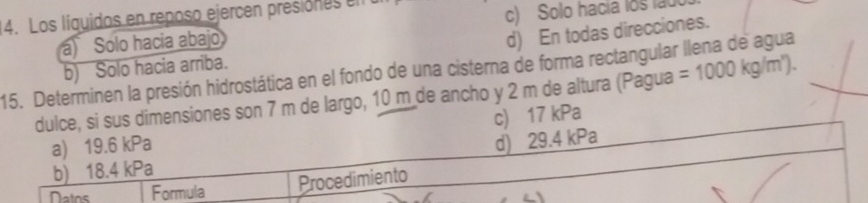 Los líquidos en reposo ejercen presiones el
a) Sólo hacía abajo c) Solo hacia los lau
d) En todas direcciones.
15. Determinen la presión hidrostática en el fondo de una cisterna de forma rectangular llena de agua b) Solo hacia arriba. =1000kg/m^n). 
dulce, si sus dimensiones son 7 m de largo, 10 m de ancho y 2 m de altura (Pagua
a) 19.6 kPa c) 17 kPa
d) 29.4 kPa
b) 18.4 kPa
Datns Formula Procedimiento