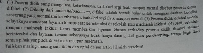 (1) Peserta didik yang mengalami keterbatasan, baik dari segi fisik maupun mental disebut peserta didik 
difabel. (2) Dikutip dari laman hulodoc.com, difabel adalah bentuk halus untuk menggambarkan kondisi 
seseorang yang mengalami keterbatasan, baik dari segi fisik maupun mental. (3) Peserta didik difabel sudah 
selayaknya mendapat layanan khusus saat berinteraksi di sekolah atau madrasah inklusi. (4) Jadi, sekolah 
maupun madrasah inklusi harus memberikan láyanan khusus terhadap peserta didik difabel dalam 
berinteraksi dan layanan terseut seharusnya tidak hanya datang dari guru pendamping, tetapi juga dari 
semua pihak yang ada di sekolah maupun madrasah. 
Tuliskan masing-masing satu fakta dan opini dalam artikel ilmiah tersebut!