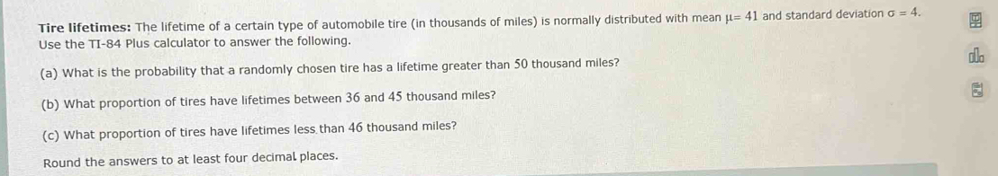 Tire lifetimes: The lifetime of a certain type of automobile tire (in thousands of miles) is normally distributed with mean mu =41 and standard deviation sigma =4. 
Use the TI- 84 Plus calculator to answer the following. 
(a) What is the probability that a randomly chosen tire has a lifetime greater than 50 thousand miles? ol 
(b) What proportion of tires have lifetimes between 36 and 45 thousand miles? 
(c) What proportion of tires have lifetimes less than 46 thousand miles? 
Round the answers to at least four decimal places.