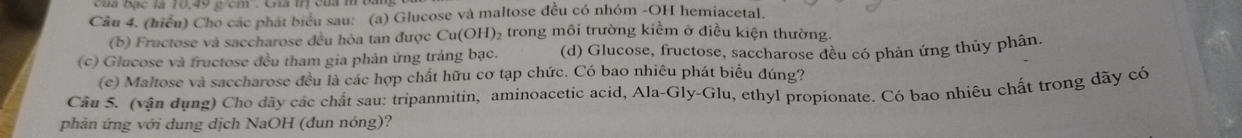 (hiểu) Cho các phát biểu sau: (a) Glucose và maltose đều có nhóm -OH hemiacetal. 
(b) Fructose và saccharose đều hòa tan được Cu(OH)₂ trong môi trường kiềm ở điều kiện thường 
(c) Glucose và fructose đều tham gia phản ứng tráng bạc. (d) Glucose, fructose, saccharose đều có phản ứng thủy phân. 
(c) Maltose và saccharose đều là các hợp chất hữu cơ tạp chức. Có bao nhiêu phát biểu đúng? 
Câu 5. (vận dụng) Cho dãy các chất sau: tripanmitin, aminoacetic acid, Ala-Gly-Glu, ethyl propionate. Có bao nhiêu chất trong dãy có 
phản ứng với dung dịch NaOH (đun nóng)?