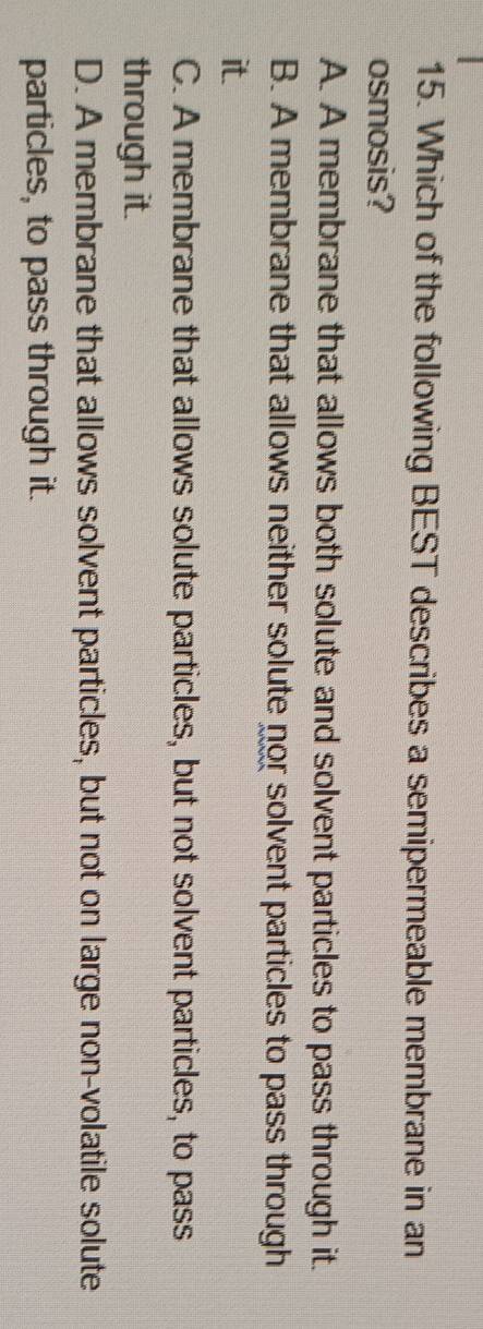Which of the following BEST describes a semipermeable membrane in an
osmosis?
A. A membrane that allows both solute and solvent particles to pass through it.
B. A membrane that allows neither solute nor solvent particles to pass through
it.
C. A membrane that allows solute particles, but not solvent particles, to pass
through it.
D. A membrane that allows solvent particles, but not on large non-volatile solute
particles, to pass through it.