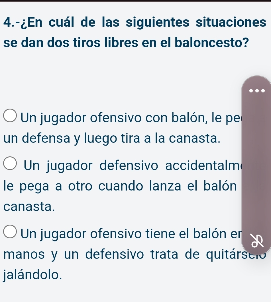 4.-¿En cuál de las siguientes situaciones
se dan dos tiros libres en el baloncesto?
Un jugador ofensivo con balón, le pe
un defensa y luego tira a la canasta.
Un jugador defensivo accidentalm
le pega a otro cuando lanza el balón
canasta.
Un jugador ofensivo tiene el balón er
manos y un defensivo trata de quitárseio
jalándolo.