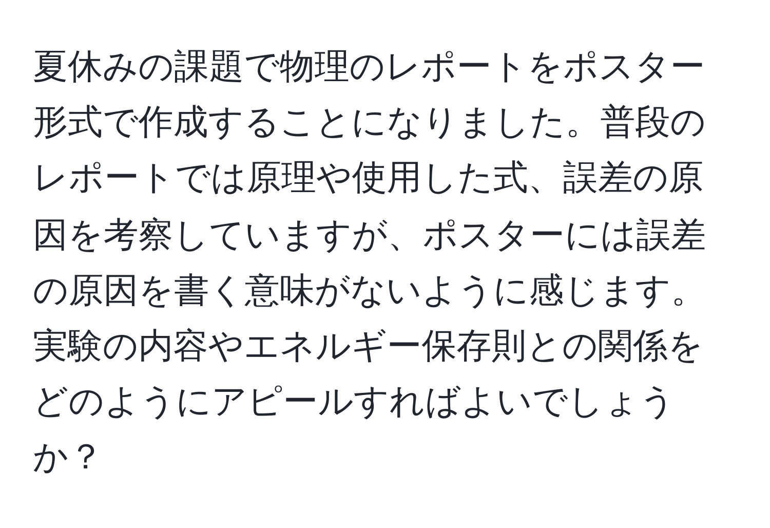 夏休みの課題で物理のレポートをポスター形式で作成することになりました。普段のレポートでは原理や使用した式、誤差の原因を考察していますが、ポスターには誤差の原因を書く意味がないように感じます。実験の内容やエネルギー保存則との関係をどのようにアピールすればよいでしょうか？