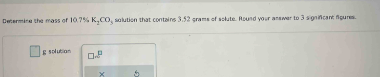 Determine the mass of 10.7% K_2CO_3 solution that contains 3.52 grams of solute. Round your answer to 3 significant figures. 
g solution □ * 10^□
× 5