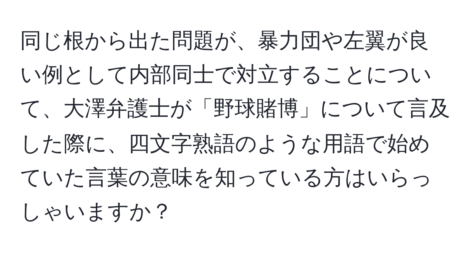 同じ根から出た問題が、暴力団や左翼が良い例として内部同士で対立することについて、大澤弁護士が「野球賭博」について言及した際に、四文字熟語のような用語で始めていた言葉の意味を知っている方はいらっしゃいますか？