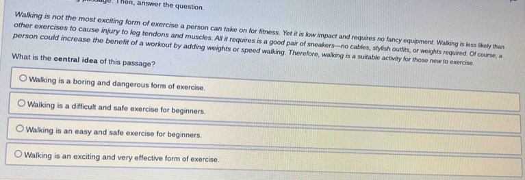 age. T hen, answer the question.
Walking is not the most exciting form of exercise a person can take on for fitness. Yet it is low impact and requires no fancy equipment. Walking is less likely than
other exercises to cause injury to leg tendons and muscles. All it requires is a good pair of sneakers—no cables, stylish outfits, or weights required. Of course, a
person could increase the benefit of a workout by adding weights or speed walking. Therefore, walking is a suitable activity for those new to exercise.
What is the central idea of this passage?
Walking is a boring and dangerous form of exercise.
Walking is a difficult and safe exercise for beginners.
Walking is an easy and safe exercise for beginners.
Walking is an exciting and very effective form of exercise.