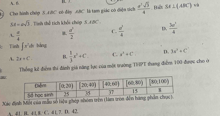 A. 6. B. 7.
3:) Cho hình chóp S.ABC có đáy ABC là tam giác có diện tích  a^2sqrt(3)/4  Biết SA⊥ (ABC) và
SA=asqrt(3) , Tính thể tích khối chóp S.ABC .
D.  3a^3/4 
A.  a/4 
B.  a^3/2   a^3/4 
C.
4: Tính ∈t x^2dx bằng
A. 2x+C. B.  1/3 x^3+C. C. x^3+C. D. 3x^3+C. Thống kê điểm thi đánh giá năng lực của một trường THPT thang điểm 100 được cho ở
au:
Xác định Mốt của mẫu số liệu ghép nhóm tr
A. 41. B. 41, 8. C. 4 1, 7. D. 42.